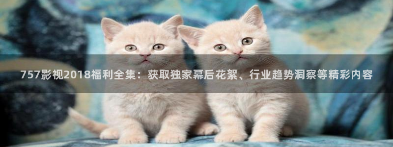 麻豆影院在线观看免费：757影视2018福利全集：获取独家幕后花絮、行业趋势洞察等精彩内容